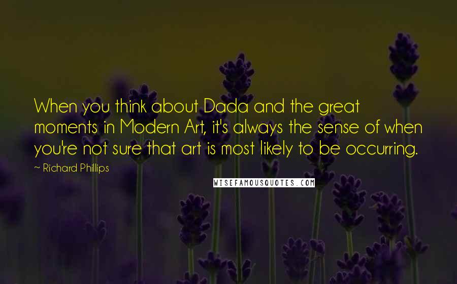 Richard Phillips Quotes: When you think about Dada and the great moments in Modern Art, it's always the sense of when you're not sure that art is most likely to be occurring.