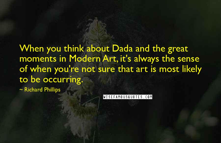 Richard Phillips Quotes: When you think about Dada and the great moments in Modern Art, it's always the sense of when you're not sure that art is most likely to be occurring.