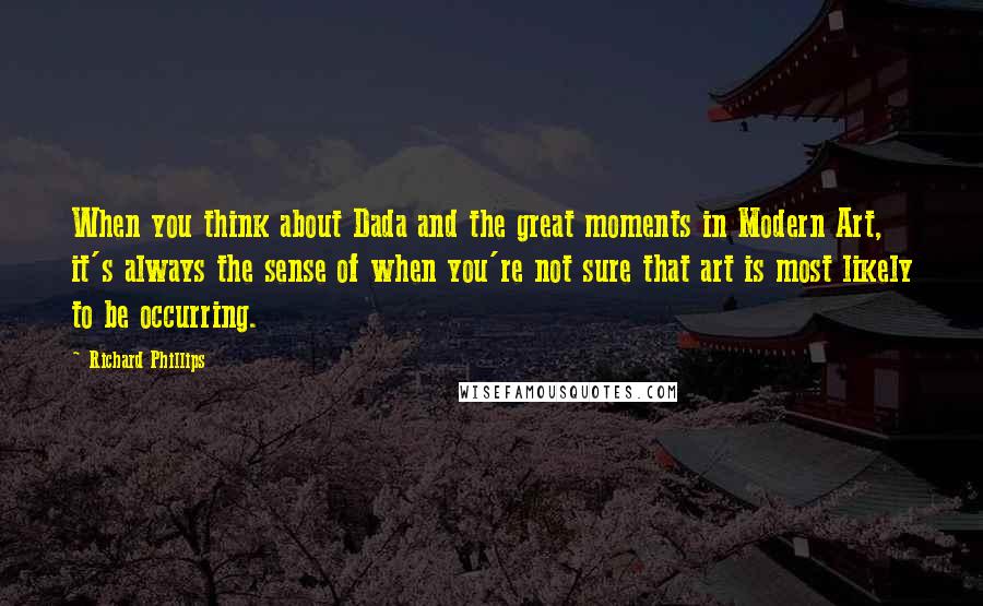 Richard Phillips Quotes: When you think about Dada and the great moments in Modern Art, it's always the sense of when you're not sure that art is most likely to be occurring.