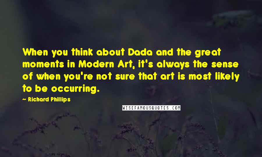 Richard Phillips Quotes: When you think about Dada and the great moments in Modern Art, it's always the sense of when you're not sure that art is most likely to be occurring.