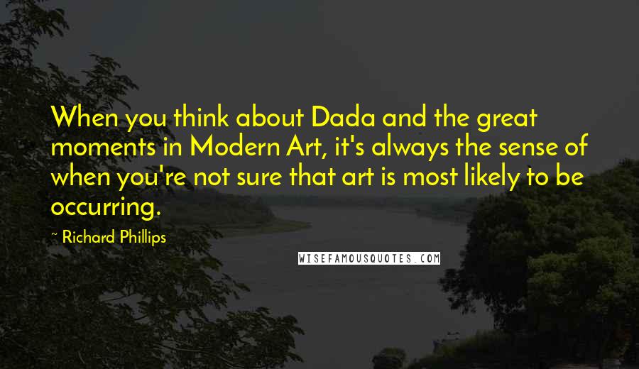 Richard Phillips Quotes: When you think about Dada and the great moments in Modern Art, it's always the sense of when you're not sure that art is most likely to be occurring.