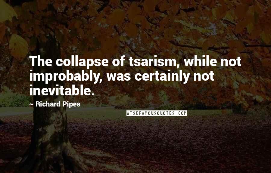 Richard Pipes Quotes: The collapse of tsarism, while not improbably, was certainly not inevitable.