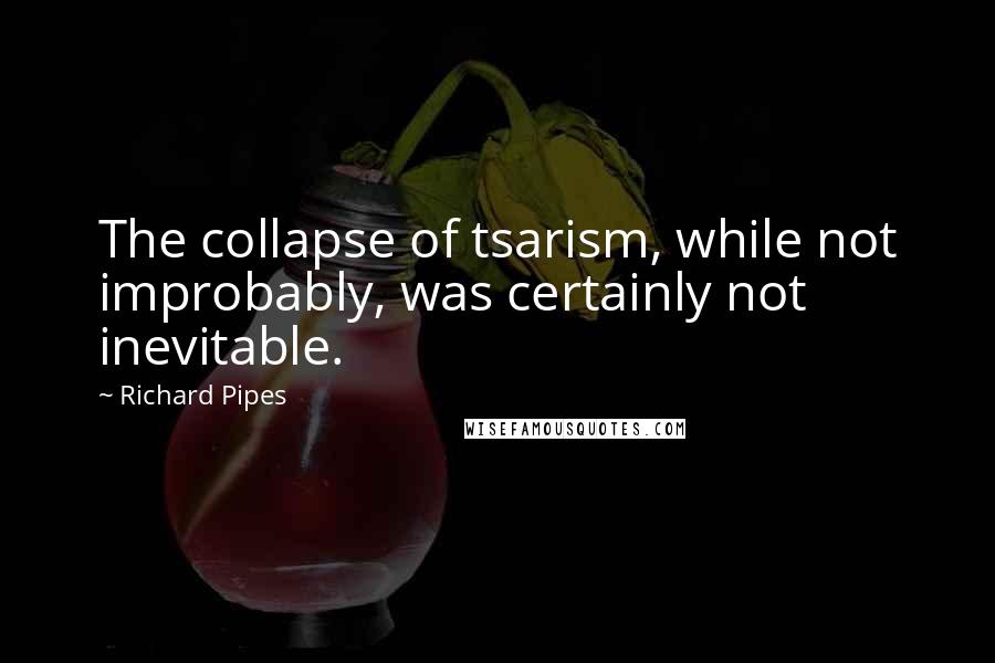 Richard Pipes Quotes: The collapse of tsarism, while not improbably, was certainly not inevitable.