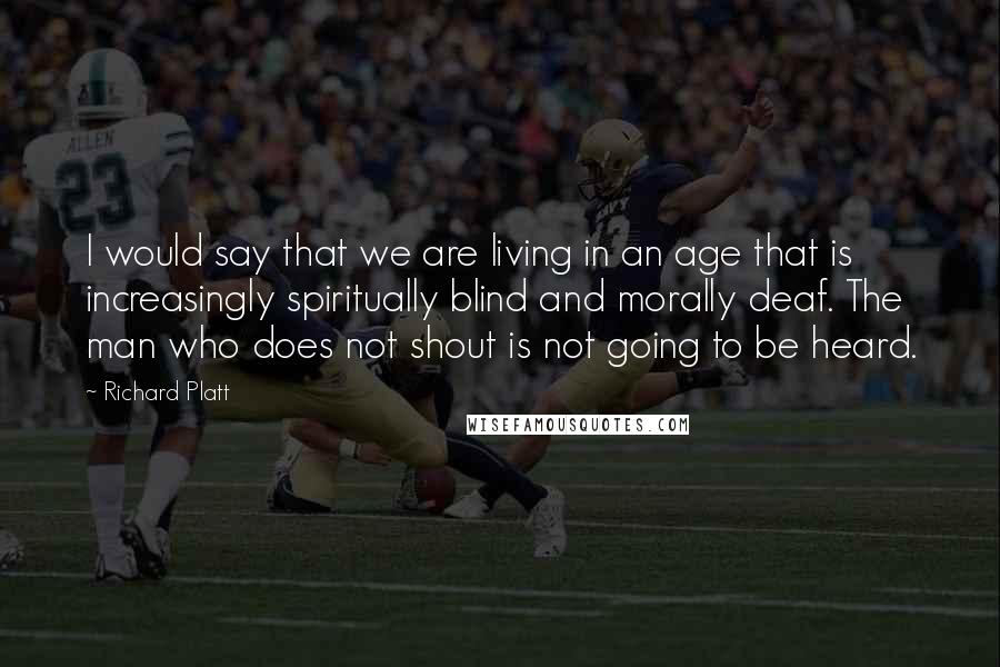 Richard Platt Quotes: I would say that we are living in an age that is increasingly spiritually blind and morally deaf. The man who does not shout is not going to be heard.