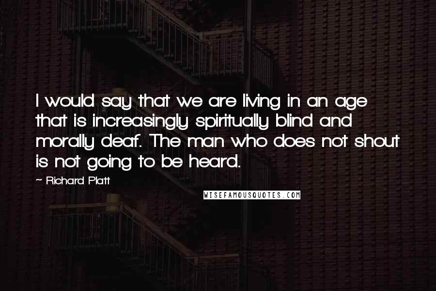 Richard Platt Quotes: I would say that we are living in an age that is increasingly spiritually blind and morally deaf. The man who does not shout is not going to be heard.