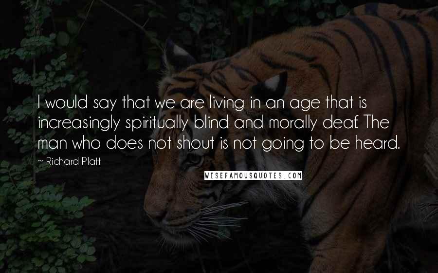 Richard Platt Quotes: I would say that we are living in an age that is increasingly spiritually blind and morally deaf. The man who does not shout is not going to be heard.