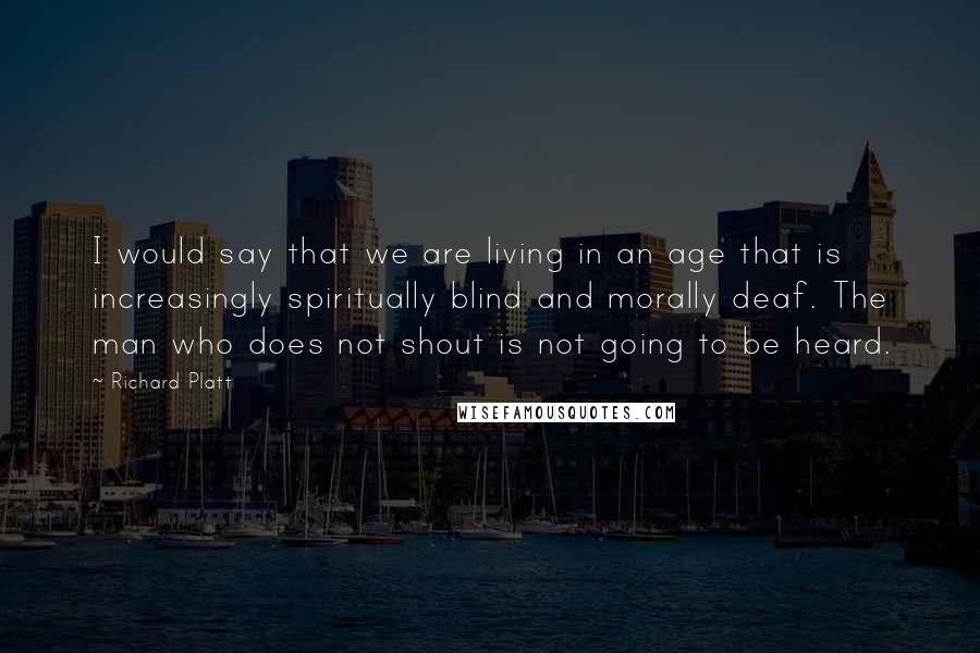 Richard Platt Quotes: I would say that we are living in an age that is increasingly spiritually blind and morally deaf. The man who does not shout is not going to be heard.