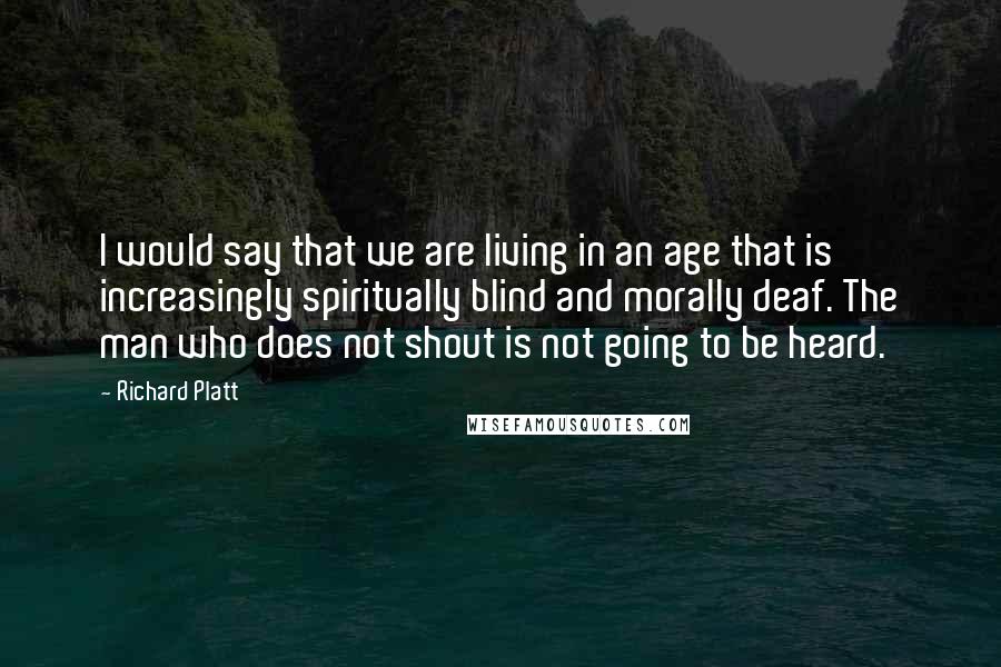 Richard Platt Quotes: I would say that we are living in an age that is increasingly spiritually blind and morally deaf. The man who does not shout is not going to be heard.