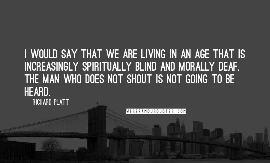 Richard Platt Quotes: I would say that we are living in an age that is increasingly spiritually blind and morally deaf. The man who does not shout is not going to be heard.