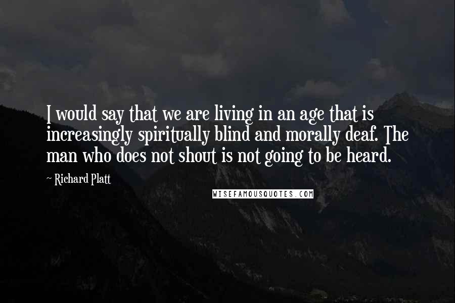 Richard Platt Quotes: I would say that we are living in an age that is increasingly spiritually blind and morally deaf. The man who does not shout is not going to be heard.