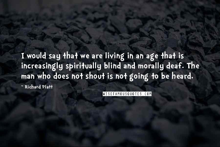 Richard Platt Quotes: I would say that we are living in an age that is increasingly spiritually blind and morally deaf. The man who does not shout is not going to be heard.