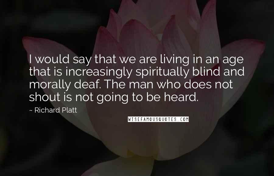 Richard Platt Quotes: I would say that we are living in an age that is increasingly spiritually blind and morally deaf. The man who does not shout is not going to be heard.