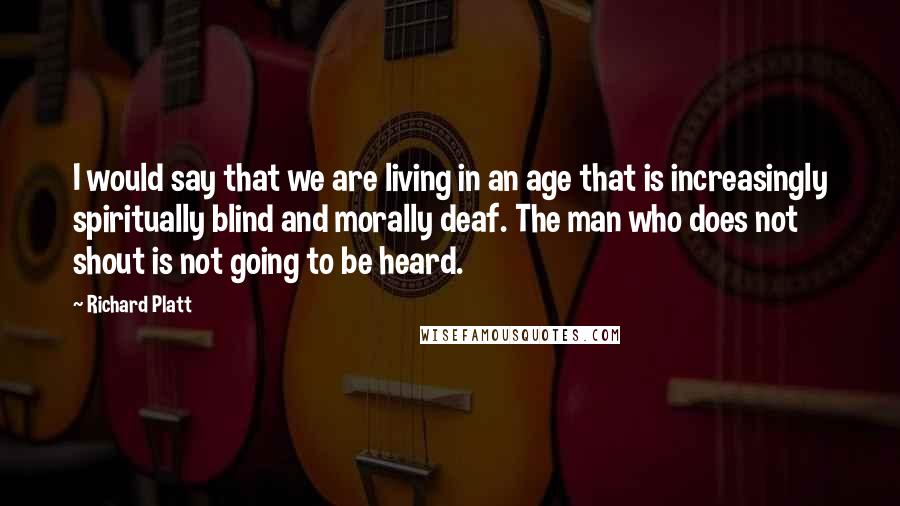 Richard Platt Quotes: I would say that we are living in an age that is increasingly spiritually blind and morally deaf. The man who does not shout is not going to be heard.