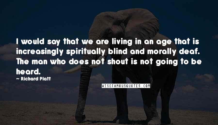 Richard Platt Quotes: I would say that we are living in an age that is increasingly spiritually blind and morally deaf. The man who does not shout is not going to be heard.