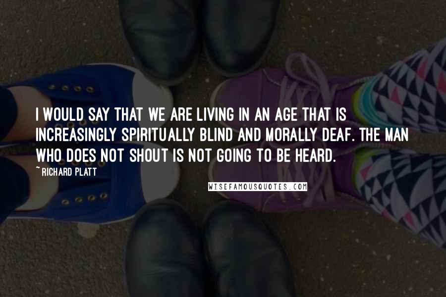 Richard Platt Quotes: I would say that we are living in an age that is increasingly spiritually blind and morally deaf. The man who does not shout is not going to be heard.
