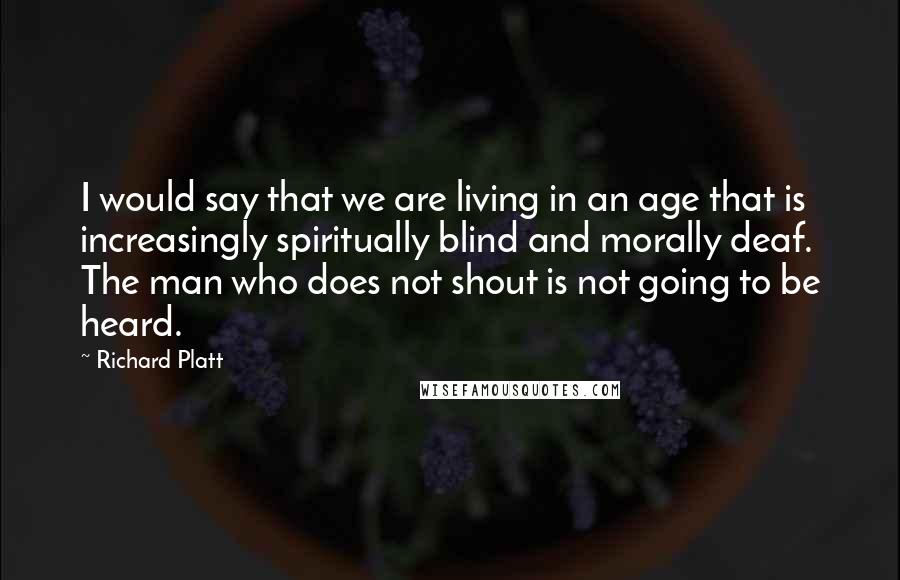 Richard Platt Quotes: I would say that we are living in an age that is increasingly spiritually blind and morally deaf. The man who does not shout is not going to be heard.