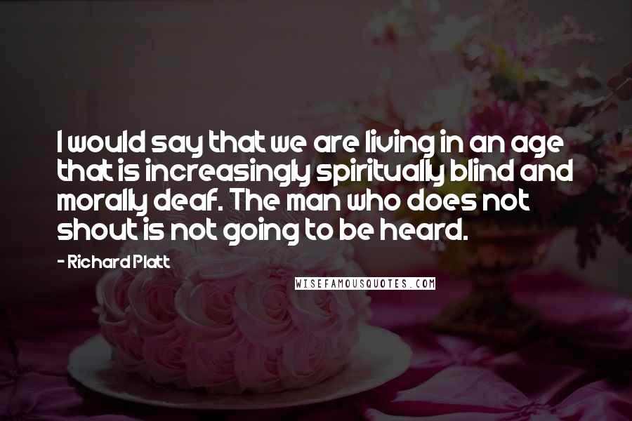 Richard Platt Quotes: I would say that we are living in an age that is increasingly spiritually blind and morally deaf. The man who does not shout is not going to be heard.