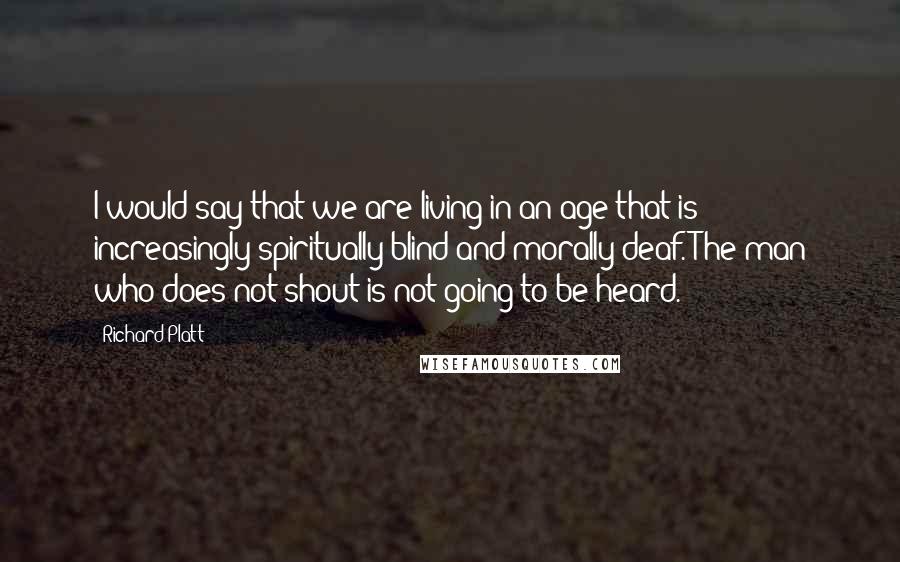 Richard Platt Quotes: I would say that we are living in an age that is increasingly spiritually blind and morally deaf. The man who does not shout is not going to be heard.