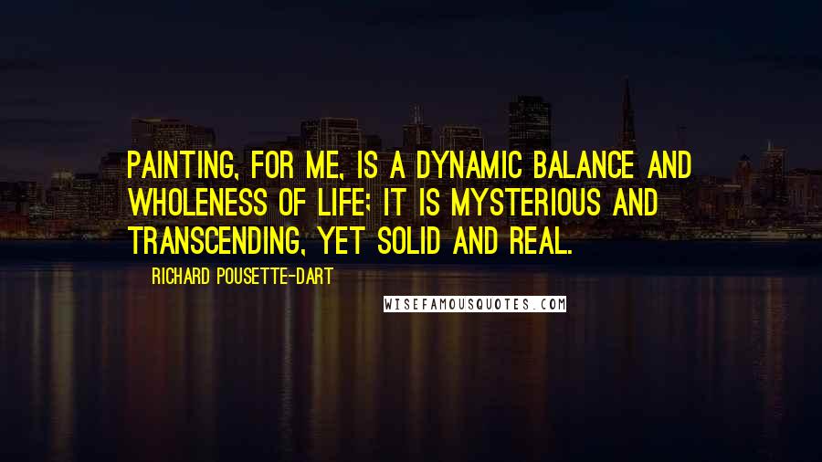 Richard Pousette-Dart Quotes: Painting, for me, is a dynamic balance and wholeness of life; it is mysterious and transcending, yet solid and real.