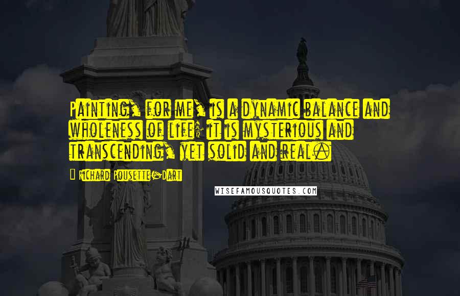 Richard Pousette-Dart Quotes: Painting, for me, is a dynamic balance and wholeness of life; it is mysterious and transcending, yet solid and real.