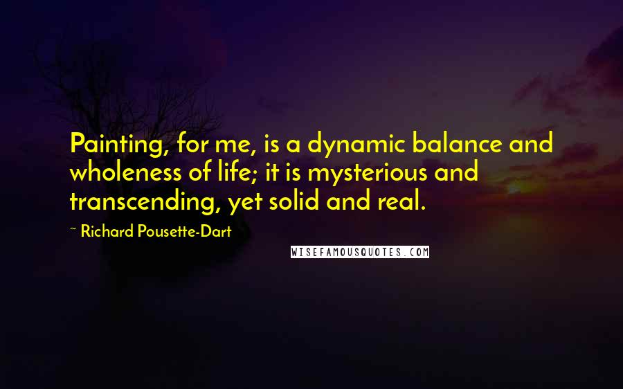 Richard Pousette-Dart Quotes: Painting, for me, is a dynamic balance and wholeness of life; it is mysterious and transcending, yet solid and real.