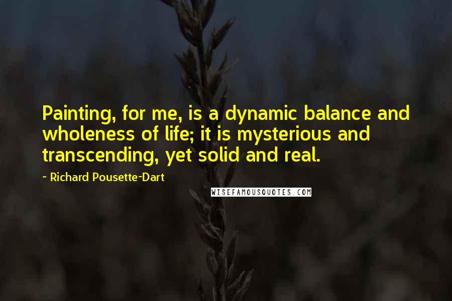 Richard Pousette-Dart Quotes: Painting, for me, is a dynamic balance and wholeness of life; it is mysterious and transcending, yet solid and real.