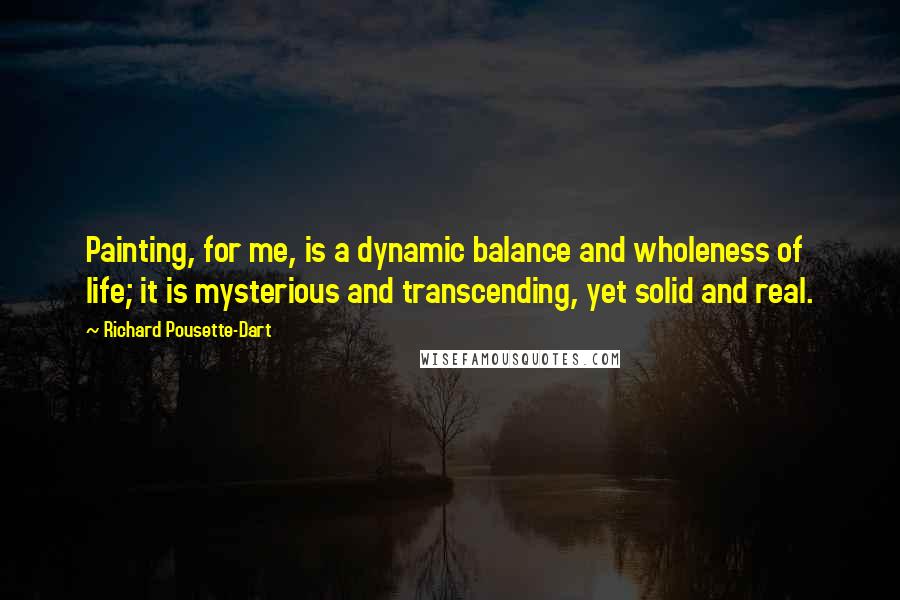 Richard Pousette-Dart Quotes: Painting, for me, is a dynamic balance and wholeness of life; it is mysterious and transcending, yet solid and real.