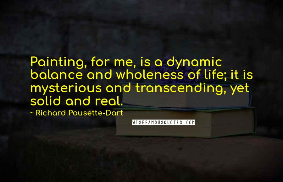 Richard Pousette-Dart Quotes: Painting, for me, is a dynamic balance and wholeness of life; it is mysterious and transcending, yet solid and real.