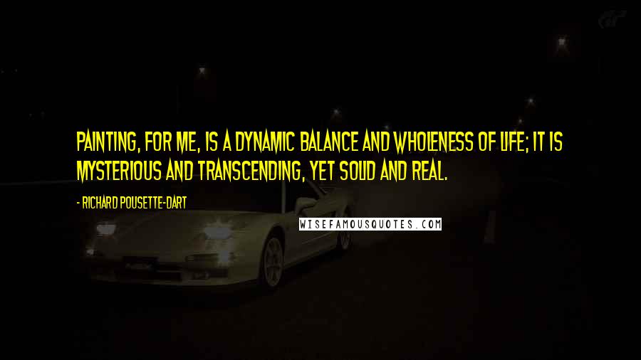 Richard Pousette-Dart Quotes: Painting, for me, is a dynamic balance and wholeness of life; it is mysterious and transcending, yet solid and real.