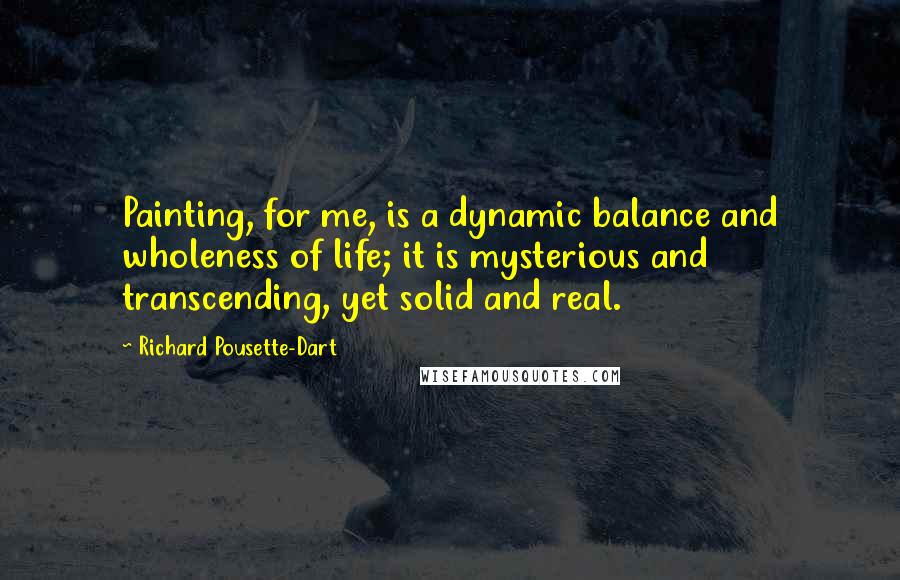 Richard Pousette-Dart Quotes: Painting, for me, is a dynamic balance and wholeness of life; it is mysterious and transcending, yet solid and real.