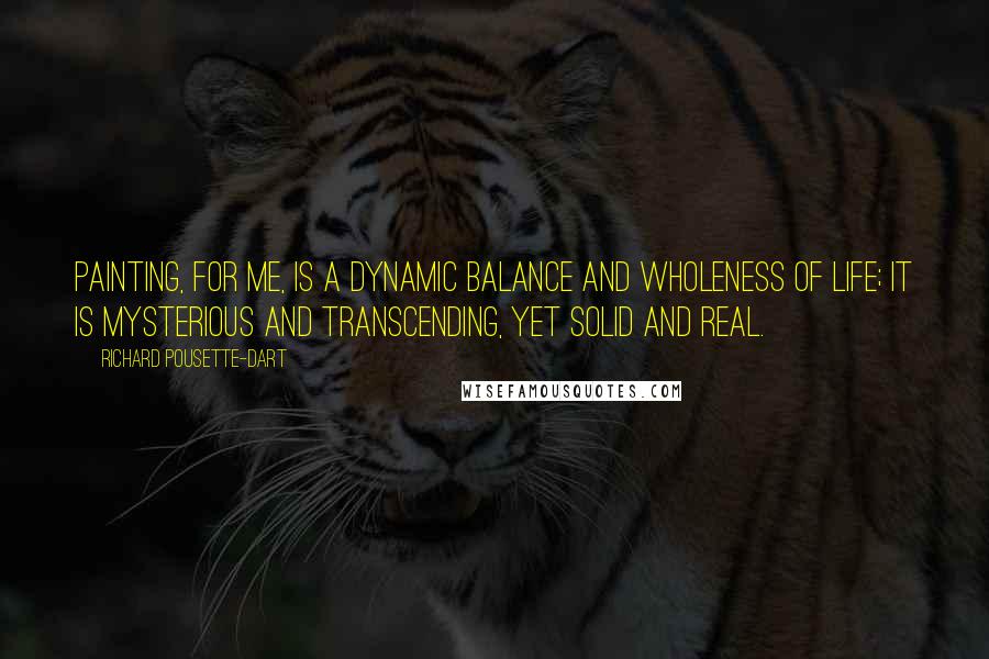 Richard Pousette-Dart Quotes: Painting, for me, is a dynamic balance and wholeness of life; it is mysterious and transcending, yet solid and real.