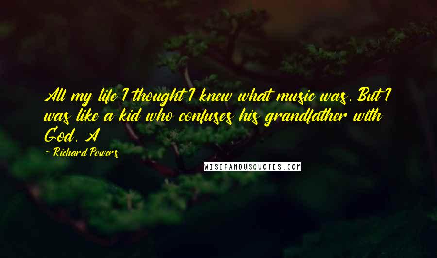 Richard Powers Quotes: All my life I thought I knew what music was. But I was like a kid who confuses his grandfather with God. A