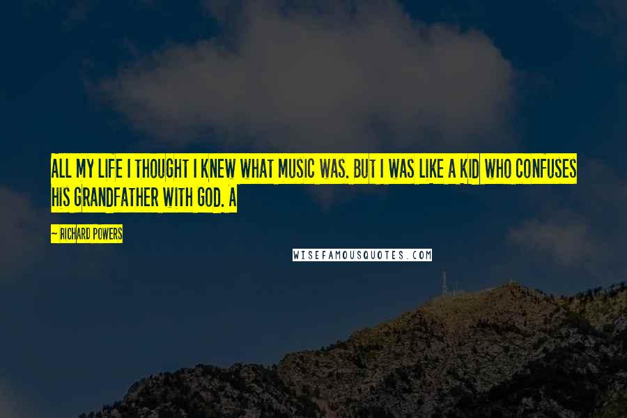 Richard Powers Quotes: All my life I thought I knew what music was. But I was like a kid who confuses his grandfather with God. A