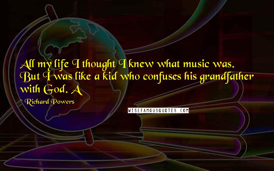 Richard Powers Quotes: All my life I thought I knew what music was. But I was like a kid who confuses his grandfather with God. A