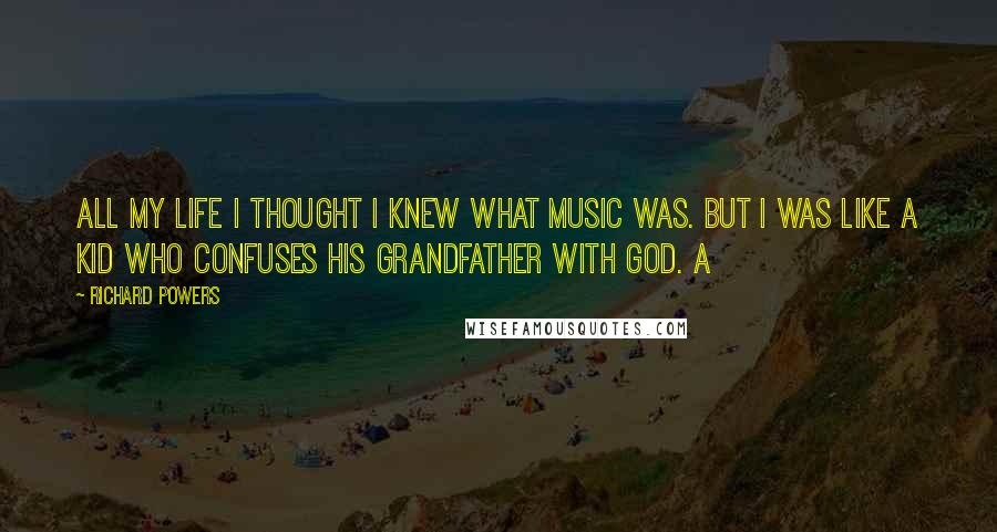 Richard Powers Quotes: All my life I thought I knew what music was. But I was like a kid who confuses his grandfather with God. A