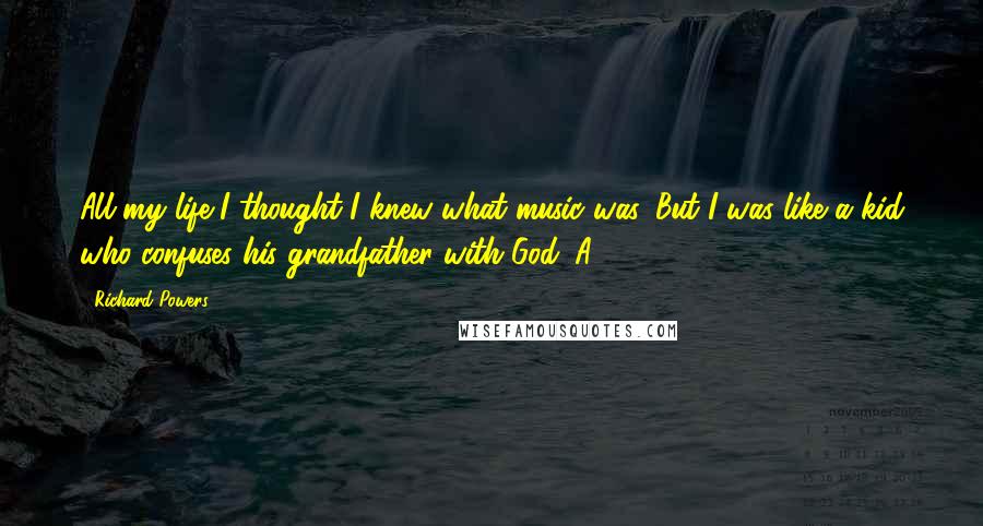 Richard Powers Quotes: All my life I thought I knew what music was. But I was like a kid who confuses his grandfather with God. A