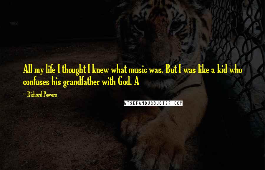 Richard Powers Quotes: All my life I thought I knew what music was. But I was like a kid who confuses his grandfather with God. A