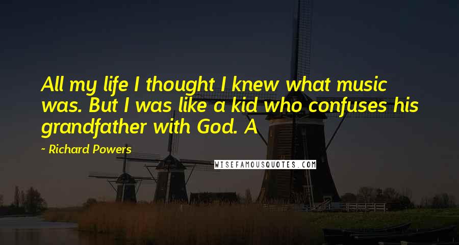 Richard Powers Quotes: All my life I thought I knew what music was. But I was like a kid who confuses his grandfather with God. A