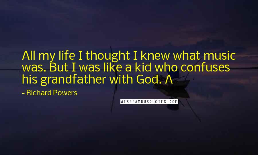 Richard Powers Quotes: All my life I thought I knew what music was. But I was like a kid who confuses his grandfather with God. A