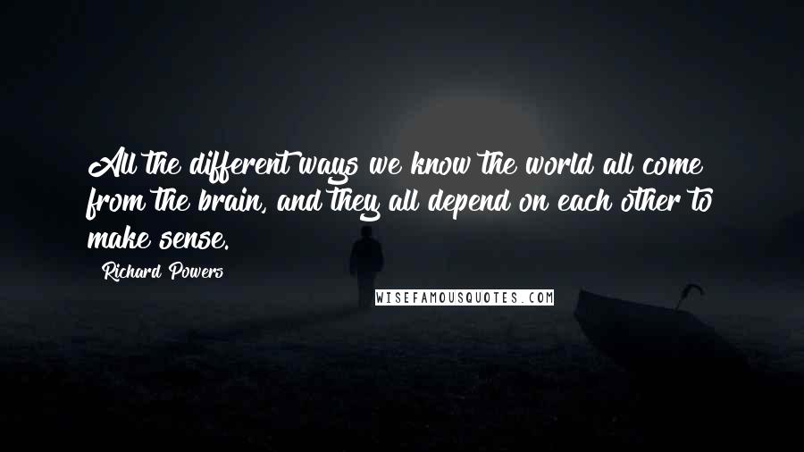 Richard Powers Quotes: All the different ways we know the world all come from the brain, and they all depend on each other to make sense.