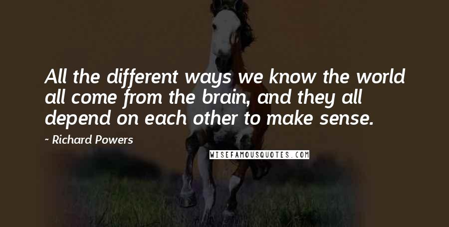 Richard Powers Quotes: All the different ways we know the world all come from the brain, and they all depend on each other to make sense.