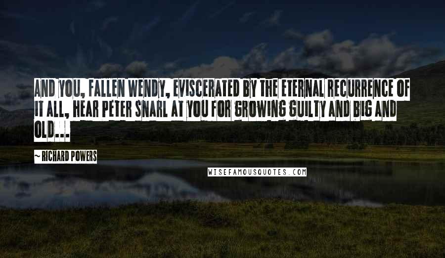 Richard Powers Quotes: And you, fallen Wendy, eviscerated by the eternal recurrence of it all, hear Peter snarl at you for growing guilty and big and old...