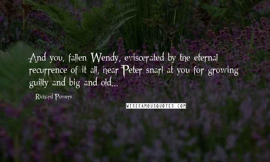 Richard Powers Quotes: And you, fallen Wendy, eviscerated by the eternal recurrence of it all, hear Peter snarl at you for growing guilty and big and old...