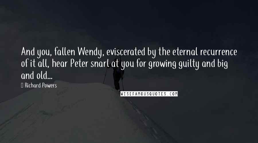 Richard Powers Quotes: And you, fallen Wendy, eviscerated by the eternal recurrence of it all, hear Peter snarl at you for growing guilty and big and old...