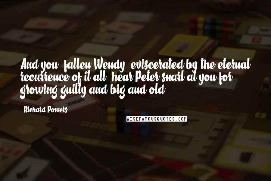 Richard Powers Quotes: And you, fallen Wendy, eviscerated by the eternal recurrence of it all, hear Peter snarl at you for growing guilty and big and old...