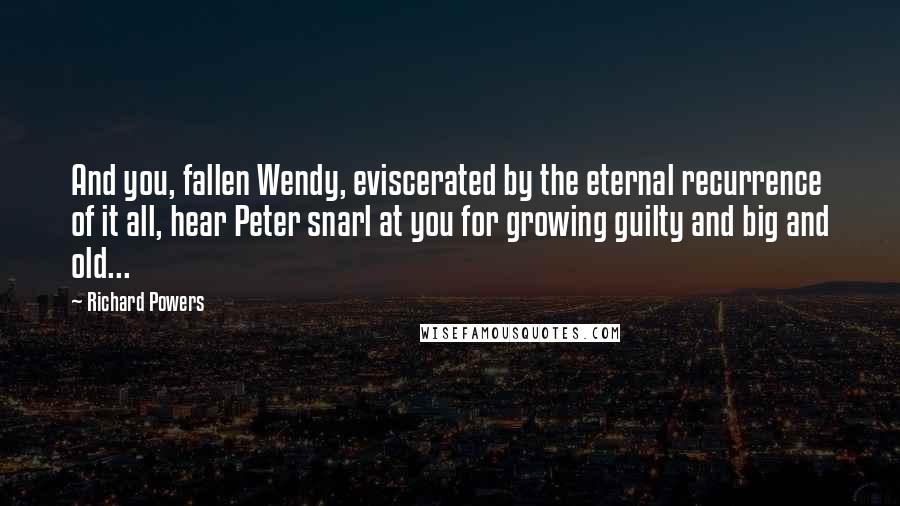 Richard Powers Quotes: And you, fallen Wendy, eviscerated by the eternal recurrence of it all, hear Peter snarl at you for growing guilty and big and old...