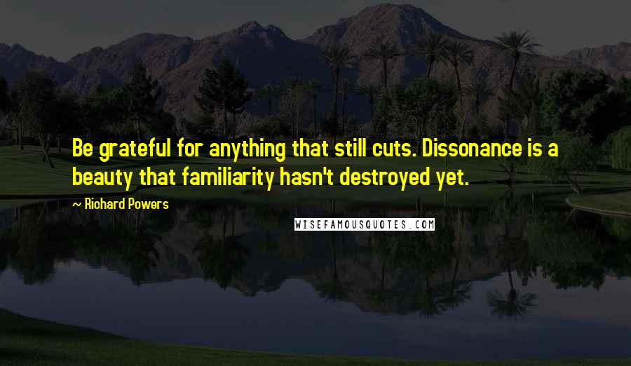 Richard Powers Quotes: Be grateful for anything that still cuts. Dissonance is a beauty that familiarity hasn't destroyed yet.