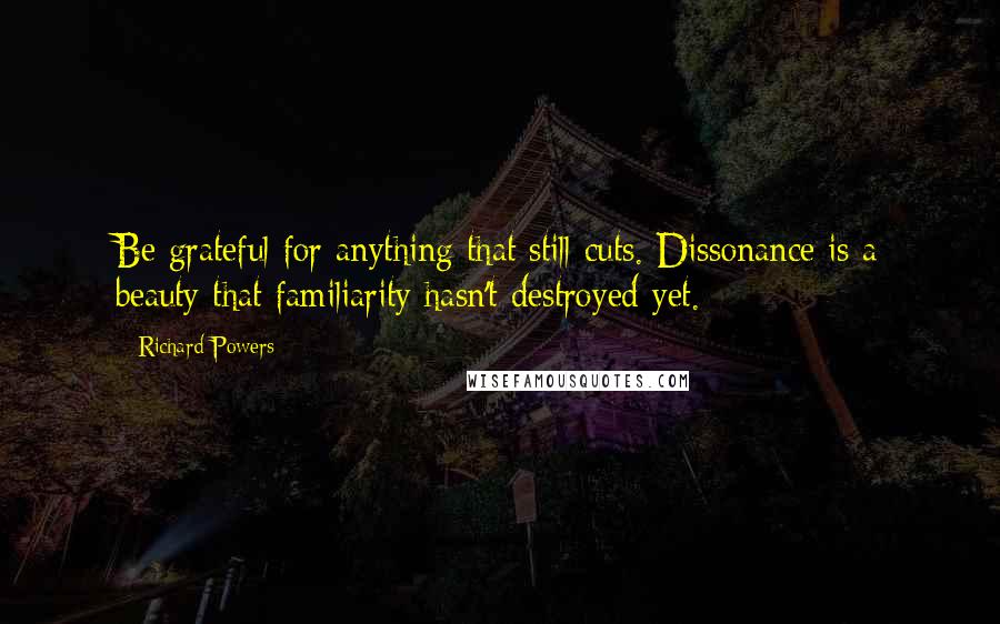 Richard Powers Quotes: Be grateful for anything that still cuts. Dissonance is a beauty that familiarity hasn't destroyed yet.