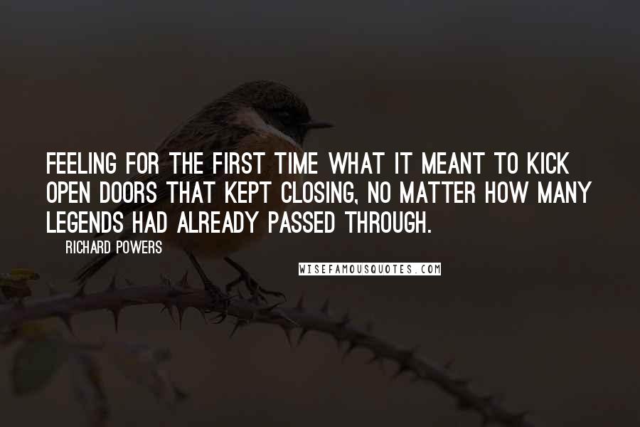 Richard Powers Quotes: Feeling for the first time what it meant to kick open doors that kept closing, no matter how many legends had already passed through.