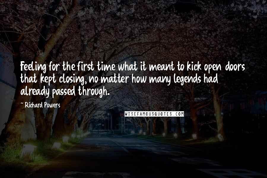 Richard Powers Quotes: Feeling for the first time what it meant to kick open doors that kept closing, no matter how many legends had already passed through.